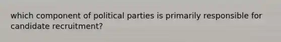 which component of political parties is primarily responsible for candidate recruitment?