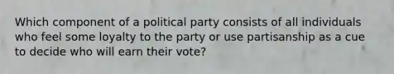 Which component of a political party consists of all individuals who feel some loyalty to the party or use partisanship as a cue to decide who will earn their vote?