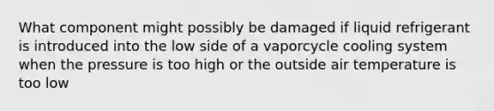 What component might possibly be damaged if liquid refrigerant is introduced into the low side of a vaporcycle cooling system when the pressure is too high or the outside air temperature is too low