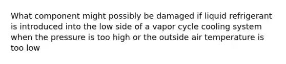 What component might possibly be damaged if liquid refrigerant is introduced into the low side of a vapor cycle cooling system when the pressure is too high or the outside air temperature is too low