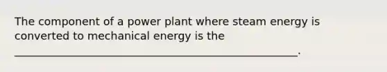 The component of a power plant where steam energy is converted to mechanical energy is the ____________________________________________________.