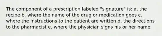 The component of a prescription labeled "signature" is: a. the recipe b. where the name of the drug or medication goes c. where the instructions to the patient are written d. the directions to the pharmacist e. where the physician signs his or her name