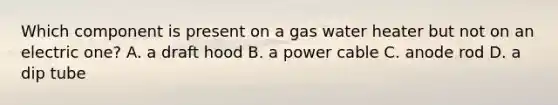 Which component is present on a gas water heater but not on an electric one? A. a draft hood B. a power cable C. anode rod D. a dip tube