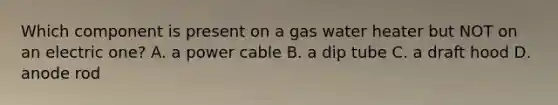 Which component is present on a gas water heater but NOT on an electric one? A. a power cable B. a dip tube C. a draft hood D. anode rod