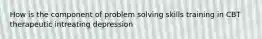 How is the component of problem solving skills training in CBT therapeutic intreating depression