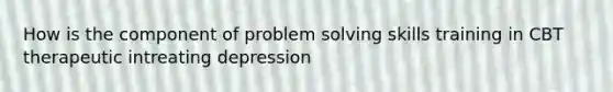 How is the component of problem solving skills training in CBT therapeutic intreating depression