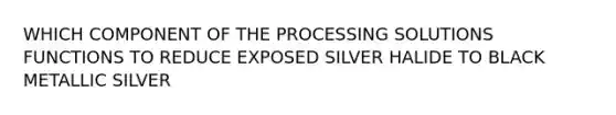 WHICH COMPONENT OF THE PROCESSING SOLUTIONS FUNCTIONS TO REDUCE EXPOSED SILVER HALIDE TO BLACK METALLIC SILVER