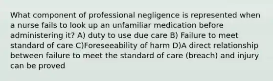 What component of professional negligence is represented when a nurse fails to look up an unfamiliar medication before administering it? A) duty to use due care B) Failure to meet standard of care C)Foreseeability of harm D)A direct relationship between failure to meet the standard of care (breach) and injury can be proved