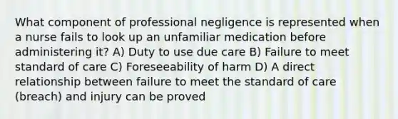 What component of professional negligence is represented when a nurse fails to look up an unfamiliar medication before administering it? A) Duty to use due care B) Failure to meet standard of care C) Foreseeability of harm D) A direct relationship between failure to meet the standard of care (breach) and injury can be proved