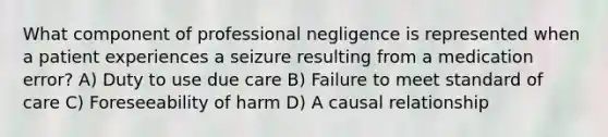 What component of professional negligence is represented when a patient experiences a seizure resulting from a medication error? A) Duty to use due care B) Failure to meet standard of care C) Foreseeability of harm D) A causal relationship