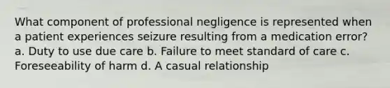 What component of professional negligence is represented when a patient experiences seizure resulting from a medication error? a. Duty to use due care b. Failure to meet standard of care c. Foreseeability of harm d. A casual relationship