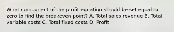 What component of the profit equation should be set equal to zero to find the breakeven point? A. Total sales revenue B. Total variable costs C. Total fixed costs D. Profit