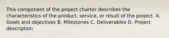 This component of the project charter describes the characteristics of the product, service, or result of the project. A. Goals and objectives B. Milestones C. Deliverables D. Project description