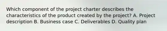 Which component of the project charter describes the characteristics of the product created by the project? A. Project description B. Business case C. Deliverables D. Quality plan