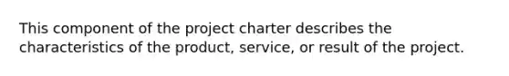 This component of the project charter describes the characteristics of the product, service, or result of the project.