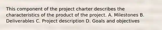 This component of the project charter describes the characteristics of the product of the project. A. Milestones B. Deliverables C. Project description D. Goals and objectives