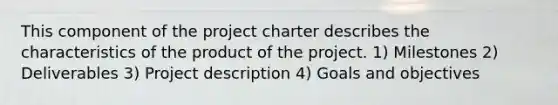 This component of the project charter describes the characteristics of the product of the project. 1) Milestones 2) Deliverables 3) Project description 4) Goals and objectives