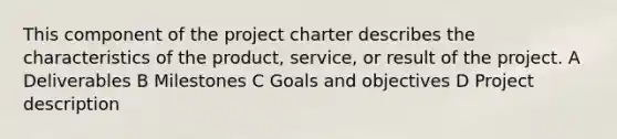 This component of the project charter describes the characteristics of the product, service, or result of the project. A Deliverables B Milestones C Goals and objectives D Project description