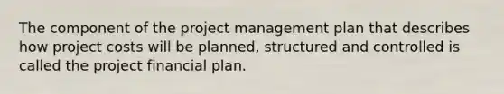 The component of the project management plan that describes how project costs will be planned, structured and controlled is called the project financial plan.