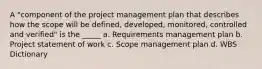 A "component of the project management plan that describes how the scope will be defined, developed, monitored, controlled and verified" is the _____ a. Requirements management plan b. Project statement of work c. Scope management plan d. WBS Dictionary