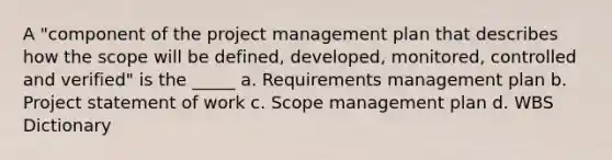 A "component of the project management plan that describes how the scope will be defined, developed, monitored, controlled and verified" is the _____ a. Requirements management plan b. Project statement of work c. Scope management plan d. WBS Dictionary