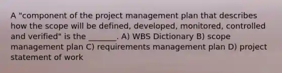 A "component of the project management plan that describes how the scope will be defined, developed, monitored, controlled and verified" is the _______. A) WBS Dictionary B) scope management plan C) requirements management plan D) project statement of work