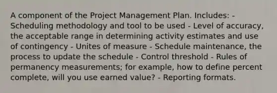 A component of the Project Management Plan. Includes: - Scheduling methodology and tool to be used - Level of accuracy, the acceptable range in determining activity estimates and use of contingency - Unites of measure - Schedule maintenance, the process to update the schedule - Control threshold - Rules of permanency measurements; for example, how to define percent complete, will you use earned value? - Reporting formats.