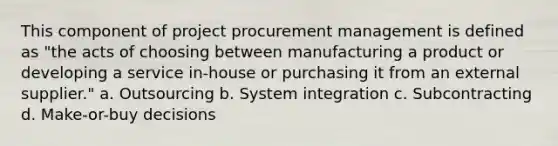 This component of project procurement management is defined as "the acts of choosing between manufacturing a product or developing a service in-house or purchasing it from an external supplier." a. Outsourcing b. System integration c. Subcontracting d. Make-or-buy decisions