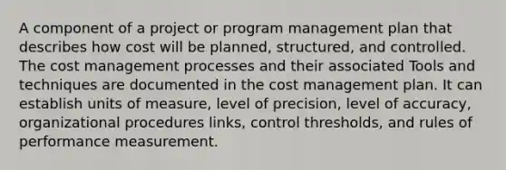 A component of a project or program management plan that describes how cost will be planned, structured, and controlled. The cost management processes and their associated Tools and techniques are documented in the cost management plan. It can establish units of measure, level of precision, level of accuracy, organizational procedures links, control thresholds, and rules of performance measurement.