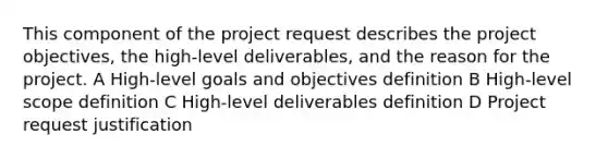 This component of the project request describes the project objectives, the high-level deliverables, and the reason for the project. A High-level goals and objectives definition B High-level scope definition C High-level deliverables definition D Project request justification