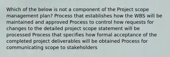 Which of the below is not a component of the Project scope management plan? Process that establishes how the WBS will be maintained and approved Process to control how requests for changes to the detailed project scope statement will be processed Process that specifies how formal acceptance of the completed project deliverables will be obtained Process for communicating scope to stakeholders