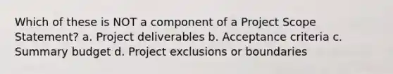 Which of these is NOT a component of a Project Scope Statement? a. Project deliverables b. Acceptance criteria c. Summary budget d. Project exclusions or boundaries