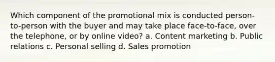 Which component of the promotional mix is conducted person-to-person with the buyer and may take place face-to-face, over the telephone, or by online video? a. Content marketing b. Public relations c. Personal selling d. Sales promotion