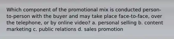 Which component of the promotional mix is conducted person-to-person with the buyer and may take place face-to-face, over the telephone, or by online video? a. personal selling b. content marketing c. public relations d. sales promotion