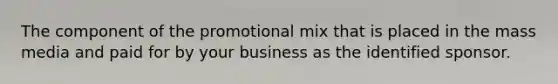 The component of the promotional mix that is placed in the mass media and paid for by your business as the identified sponsor.