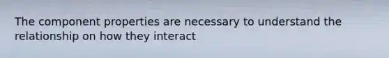 The component properties are necessary to understand the relationship on how they interact