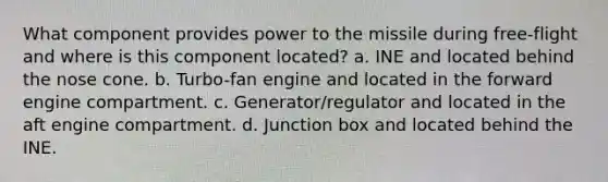 What component provides power to the missile during free-flight and where is this component located? a. INE and located behind the nose cone. b. Turbo-fan engine and located in the forward engine compartment. c. Generator/regulator and located in the aft engine compartment. d. Junction box and located behind the INE.