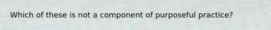 Which of these is not a component of purposeful practice?