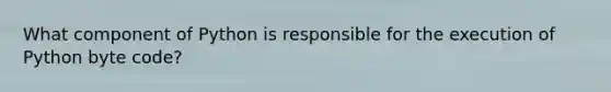 What component of Python is responsible for the execution of Python byte code?