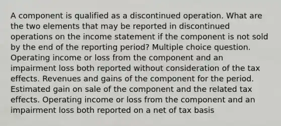 A component is qualified as a discontinued operation. What are the two elements that may be reported in discontinued operations on the income statement if the component is not sold by the end of the reporting period? Multiple choice question. Operating income or loss from the component and an impairment loss both reported without consideration of the tax effects. Revenues and gains of the component for the period. Estimated gain on sale of the component and the related tax effects. Operating income or loss from the component and an impairment loss both reported on a net of tax basis