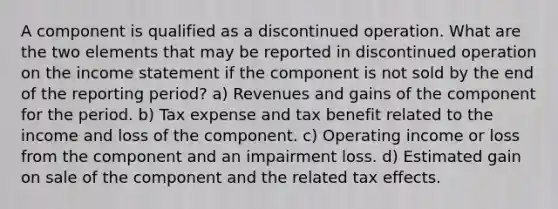 A component is qualified as a discontinued operation. What are the two elements that may be reported in discontinued operation on the income statement if the component is not sold by the end of the reporting period? a) Revenues and gains of the component for the period. b) Tax expense and tax benefit related to the income and loss of the component. c) Operating income or loss from the component and an impairment loss. d) Estimated gain on sale of the component and the related tax effects.