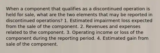 When a component that qualifies as a discontinued operation is held for sale, what are the two elements that may be reported in discontinued operations? 1. Estimated impairment loss expected from the sale of the component. 2. Revenues and expenses related to the component. 3. Operating income or loss of the component during the reporting period. 4. Estimated gain from sale of the component.