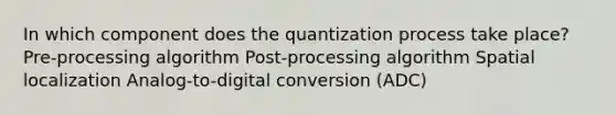 In which component does the quantization process take place? Pre-processing algorithm Post-processing algorithm Spatial localization ﻿Analog-to-digital conversion (ADC)