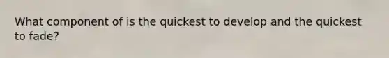 What component of is the quickest to develop and the quickest to fade?