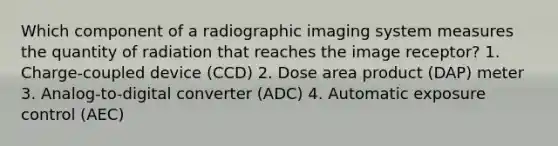 Which component of a radiographic imaging system measures the quantity of radiation that reaches the image receptor? 1. Charge-coupled device (CCD) 2. Dose area product (DAP) meter 3. Analog-to-digital converter (ADC) 4. Automatic exposure control (AEC)