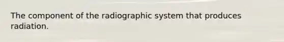 The component of the radiographic system that produces radiation.