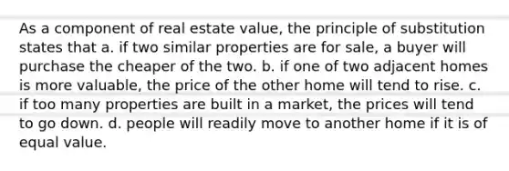 As a component of real estate value, the principle of substitution states that a. if two similar properties are for sale, a buyer will purchase the cheaper of the two. b. if one of two adjacent homes is more valuable, the price of the other home will tend to rise. c. if too many properties are built in a market, the prices will tend to go down. d. people will readily move to another home if it is of equal value.