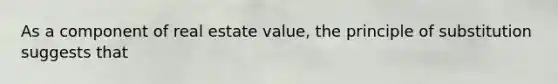 As a component of real estate value, the principle of substitution suggests that