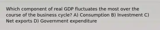 Which component of real GDP fluctuates the most over the course of the business cycle? A) Consumption B) Investment C) Net exports D) Government expenditure