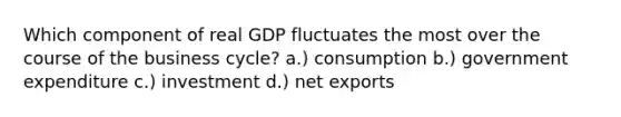 Which component of real GDP fluctuates the most over the course of the business cycle? a.) consumption b.) government expenditure c.) investment d.) net exports